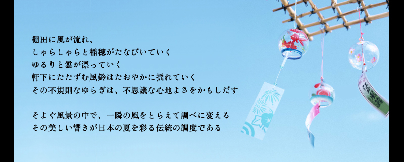 棚田に風が流れ、しゃらしゃらと稲穂がたなびいていく。ゆるりと雲が漂っていく。軒下にたたずむ風鈴はたおやかに揺れていく。その不規則なゆらぎは、不思議な心地よさをかもしだす。そろぐ風景の中で、一瞬の風をとらえて調べに変えるその美しい響きが夏を彩る伝統の調度である。