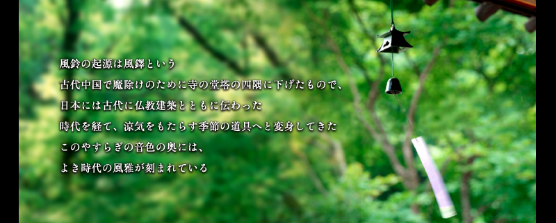 風鈴の起源は風鐸(ふうたく)という。古代中国での魔除けのために寺の堂塔の四隅に下げたもので、日本には古代に仏教建築とともに伝わった。時代を経て、涼気をもたらす季節の道具へと変身してきた。このやすらぎの音色の奥には、よき時代の風雅が刻まれている。